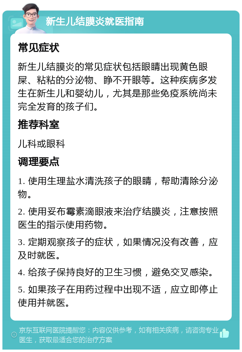 新生儿结膜炎就医指南 常见症状 新生儿结膜炎的常见症状包括眼睛出现黄色眼屎、粘粘的分泌物、睁不开眼等。这种疾病多发生在新生儿和婴幼儿，尤其是那些免疫系统尚未完全发育的孩子们。 推荐科室 儿科或眼科 调理要点 1. 使用生理盐水清洗孩子的眼睛，帮助清除分泌物。 2. 使用妥布霉素滴眼液来治疗结膜炎，注意按照医生的指示使用药物。 3. 定期观察孩子的症状，如果情况没有改善，应及时就医。 4. 给孩子保持良好的卫生习惯，避免交叉感染。 5. 如果孩子在用药过程中出现不适，应立即停止使用并就医。