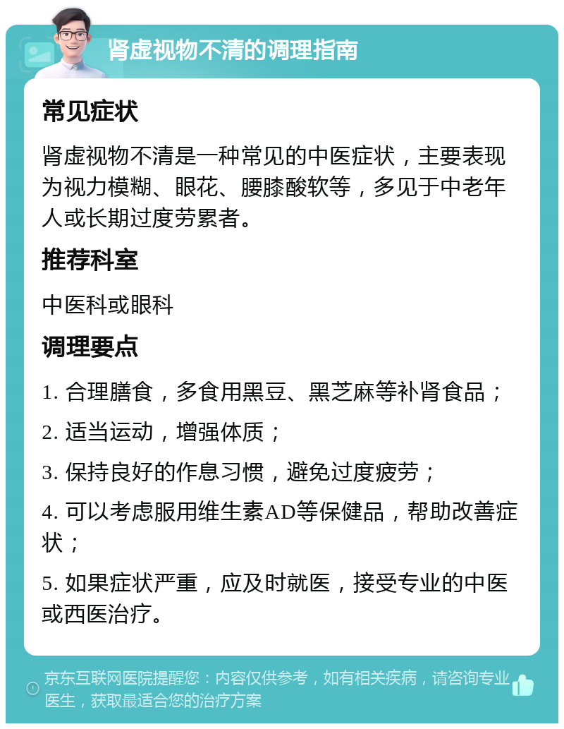 肾虚视物不清的调理指南 常见症状 肾虚视物不清是一种常见的中医症状，主要表现为视力模糊、眼花、腰膝酸软等，多见于中老年人或长期过度劳累者。 推荐科室 中医科或眼科 调理要点 1. 合理膳食，多食用黑豆、黑芝麻等补肾食品； 2. 适当运动，增强体质； 3. 保持良好的作息习惯，避免过度疲劳； 4. 可以考虑服用维生素AD等保健品，帮助改善症状； 5. 如果症状严重，应及时就医，接受专业的中医或西医治疗。