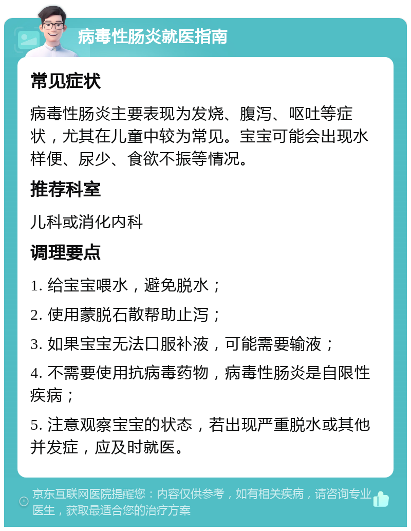 病毒性肠炎就医指南 常见症状 病毒性肠炎主要表现为发烧、腹泻、呕吐等症状，尤其在儿童中较为常见。宝宝可能会出现水样便、尿少、食欲不振等情况。 推荐科室 儿科或消化内科 调理要点 1. 给宝宝喂水，避免脱水； 2. 使用蒙脱石散帮助止泻； 3. 如果宝宝无法口服补液，可能需要输液； 4. 不需要使用抗病毒药物，病毒性肠炎是自限性疾病； 5. 注意观察宝宝的状态，若出现严重脱水或其他并发症，应及时就医。