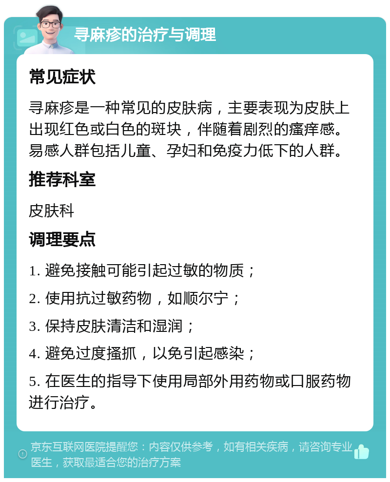 寻麻疹的治疗与调理 常见症状 寻麻疹是一种常见的皮肤病，主要表现为皮肤上出现红色或白色的斑块，伴随着剧烈的瘙痒感。易感人群包括儿童、孕妇和免疫力低下的人群。 推荐科室 皮肤科 调理要点 1. 避免接触可能引起过敏的物质； 2. 使用抗过敏药物，如顺尔宁； 3. 保持皮肤清洁和湿润； 4. 避免过度搔抓，以免引起感染； 5. 在医生的指导下使用局部外用药物或口服药物进行治疗。