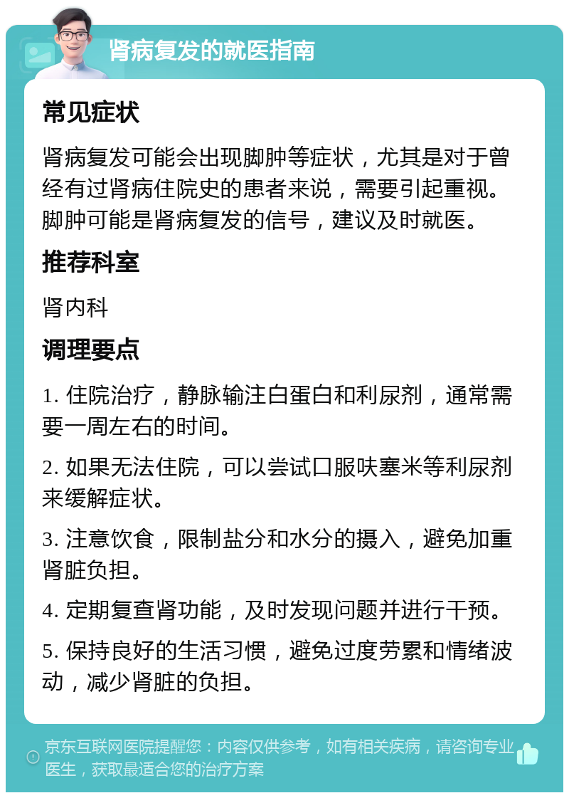 肾病复发的就医指南 常见症状 肾病复发可能会出现脚肿等症状，尤其是对于曾经有过肾病住院史的患者来说，需要引起重视。脚肿可能是肾病复发的信号，建议及时就医。 推荐科室 肾内科 调理要点 1. 住院治疗，静脉输注白蛋白和利尿剂，通常需要一周左右的时间。 2. 如果无法住院，可以尝试口服呋塞米等利尿剂来缓解症状。 3. 注意饮食，限制盐分和水分的摄入，避免加重肾脏负担。 4. 定期复查肾功能，及时发现问题并进行干预。 5. 保持良好的生活习惯，避免过度劳累和情绪波动，减少肾脏的负担。