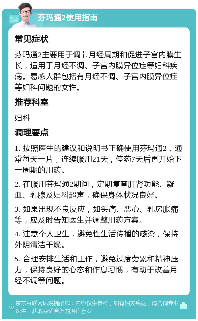 芬玛通2使用指南 常见症状 芬玛通2主要用于调节月经周期和促进子宫内膜生长，适用于月经不调、子宫内膜异位症等妇科疾病。易感人群包括有月经不调、子宫内膜异位症等妇科问题的女性。 推荐科室 妇科 调理要点 1. 按照医生的建议和说明书正确使用芬玛通2，通常每天一片，连续服用21天，停药7天后再开始下一周期的用药。 2. 在服用芬玛通2期间，定期复查肝肾功能、凝血、乳腺及妇科超声，确保身体状况良好。 3. 如果出现不良反应，如头痛、恶心、乳房胀痛等，应及时告知医生并调整用药方案。 4. 注意个人卫生，避免性生活传播的感染，保持外阴清洁干燥。 5. 合理安排生活和工作，避免过度劳累和精神压力，保持良好的心态和作息习惯，有助于改善月经不调等问题。