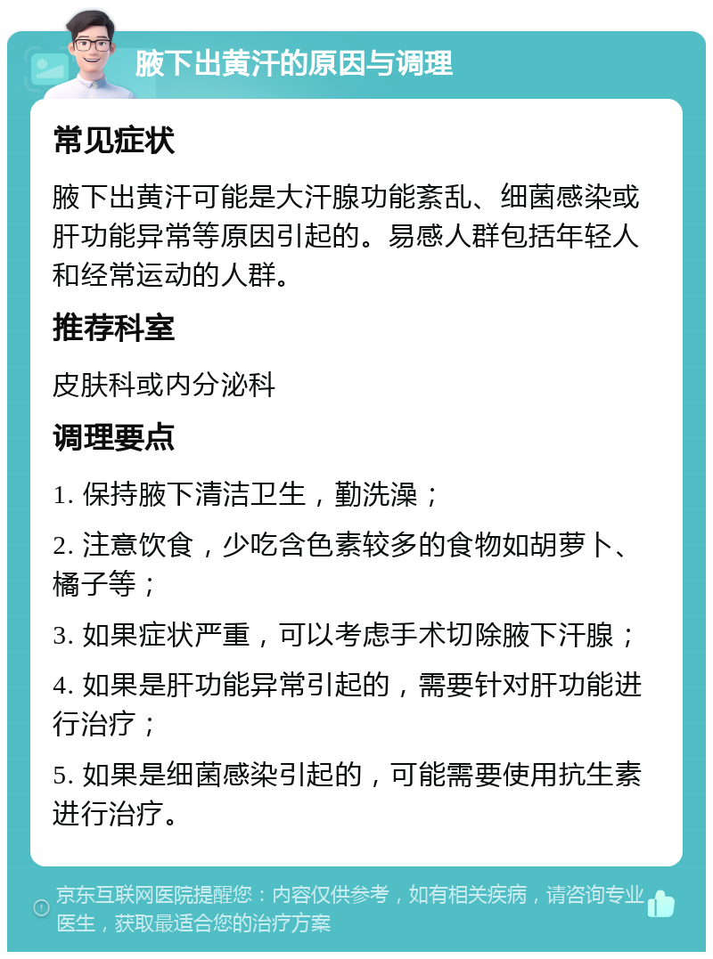 腋下出黄汗的原因与调理 常见症状 腋下出黄汗可能是大汗腺功能紊乱、细菌感染或肝功能异常等原因引起的。易感人群包括年轻人和经常运动的人群。 推荐科室 皮肤科或内分泌科 调理要点 1. 保持腋下清洁卫生，勤洗澡； 2. 注意饮食，少吃含色素较多的食物如胡萝卜、橘子等； 3. 如果症状严重，可以考虑手术切除腋下汗腺； 4. 如果是肝功能异常引起的，需要针对肝功能进行治疗； 5. 如果是细菌感染引起的，可能需要使用抗生素进行治疗。