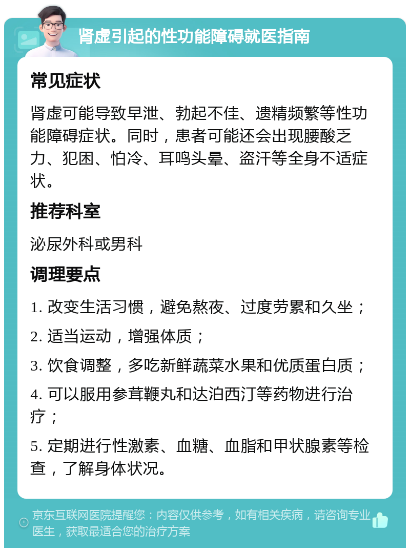 肾虚引起的性功能障碍就医指南 常见症状 肾虚可能导致早泄、勃起不佳、遗精频繁等性功能障碍症状。同时，患者可能还会出现腰酸乏力、犯困、怕冷、耳鸣头晕、盗汗等全身不适症状。 推荐科室 泌尿外科或男科 调理要点 1. 改变生活习惯，避免熬夜、过度劳累和久坐； 2. 适当运动，增强体质； 3. 饮食调整，多吃新鲜蔬菜水果和优质蛋白质； 4. 可以服用参茸鞭丸和达泊西汀等药物进行治疗； 5. 定期进行性激素、血糖、血脂和甲状腺素等检查，了解身体状况。