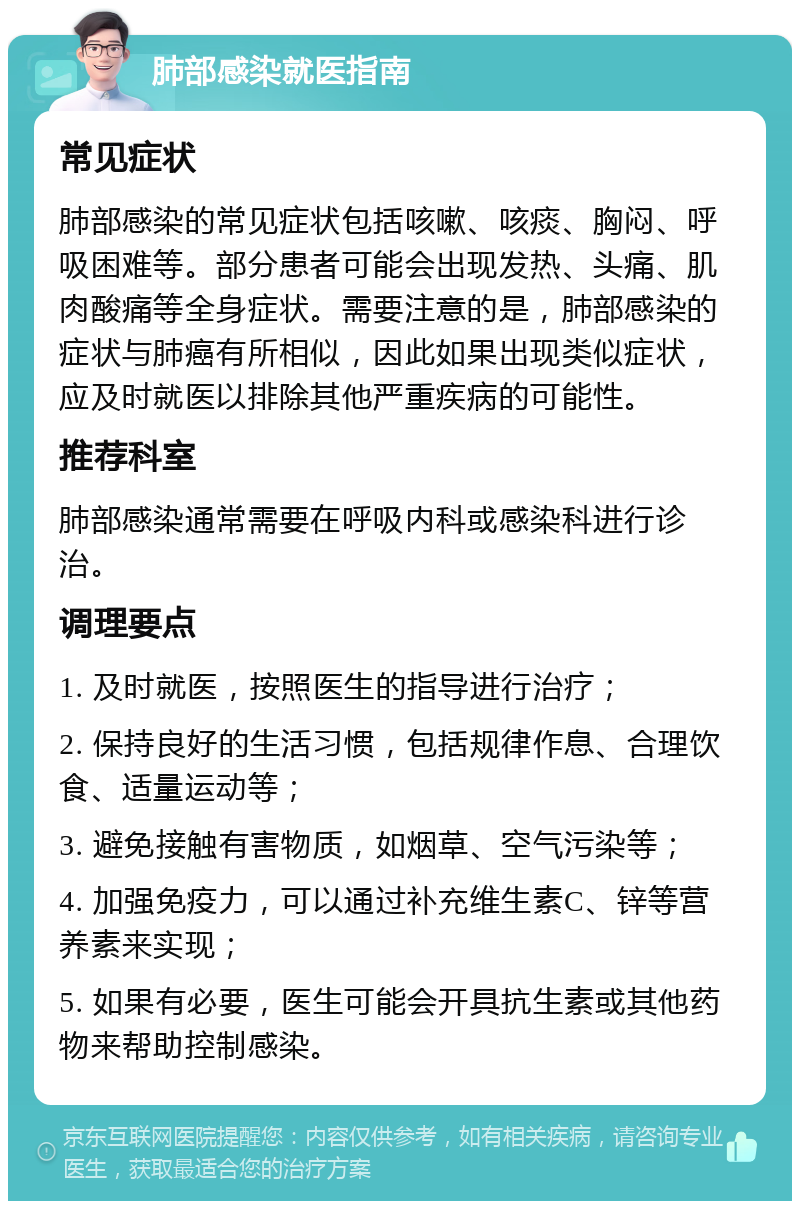 肺部感染就医指南 常见症状 肺部感染的常见症状包括咳嗽、咳痰、胸闷、呼吸困难等。部分患者可能会出现发热、头痛、肌肉酸痛等全身症状。需要注意的是，肺部感染的症状与肺癌有所相似，因此如果出现类似症状，应及时就医以排除其他严重疾病的可能性。 推荐科室 肺部感染通常需要在呼吸内科或感染科进行诊治。 调理要点 1. 及时就医，按照医生的指导进行治疗； 2. 保持良好的生活习惯，包括规律作息、合理饮食、适量运动等； 3. 避免接触有害物质，如烟草、空气污染等； 4. 加强免疫力，可以通过补充维生素C、锌等营养素来实现； 5. 如果有必要，医生可能会开具抗生素或其他药物来帮助控制感染。