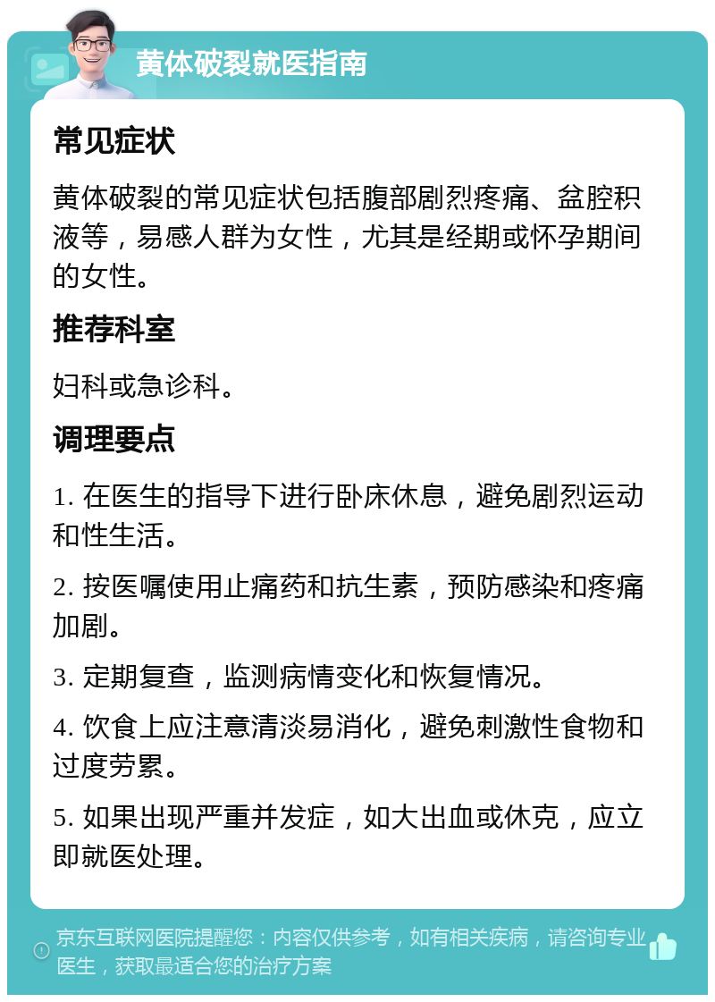 黄体破裂就医指南 常见症状 黄体破裂的常见症状包括腹部剧烈疼痛、盆腔积液等，易感人群为女性，尤其是经期或怀孕期间的女性。 推荐科室 妇科或急诊科。 调理要点 1. 在医生的指导下进行卧床休息，避免剧烈运动和性生活。 2. 按医嘱使用止痛药和抗生素，预防感染和疼痛加剧。 3. 定期复查，监测病情变化和恢复情况。 4. 饮食上应注意清淡易消化，避免刺激性食物和过度劳累。 5. 如果出现严重并发症，如大出血或休克，应立即就医处理。