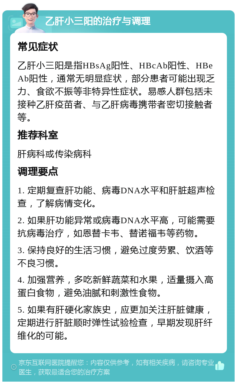 乙肝小三阳的治疗与调理 常见症状 乙肝小三阳是指HBsAg阳性、HBcAb阳性、HBeAb阳性，通常无明显症状，部分患者可能出现乏力、食欲不振等非特异性症状。易感人群包括未接种乙肝疫苗者、与乙肝病毒携带者密切接触者等。 推荐科室 肝病科或传染病科 调理要点 1. 定期复查肝功能、病毒DNA水平和肝脏超声检查，了解病情变化。 2. 如果肝功能异常或病毒DNA水平高，可能需要抗病毒治疗，如恩替卡韦、替诺福韦等药物。 3. 保持良好的生活习惯，避免过度劳累、饮酒等不良习惯。 4. 加强营养，多吃新鲜蔬菜和水果，适量摄入高蛋白食物，避免油腻和刺激性食物。 5. 如果有肝硬化家族史，应更加关注肝脏健康，定期进行肝脏顺时弹性试验检查，早期发现肝纤维化的可能。