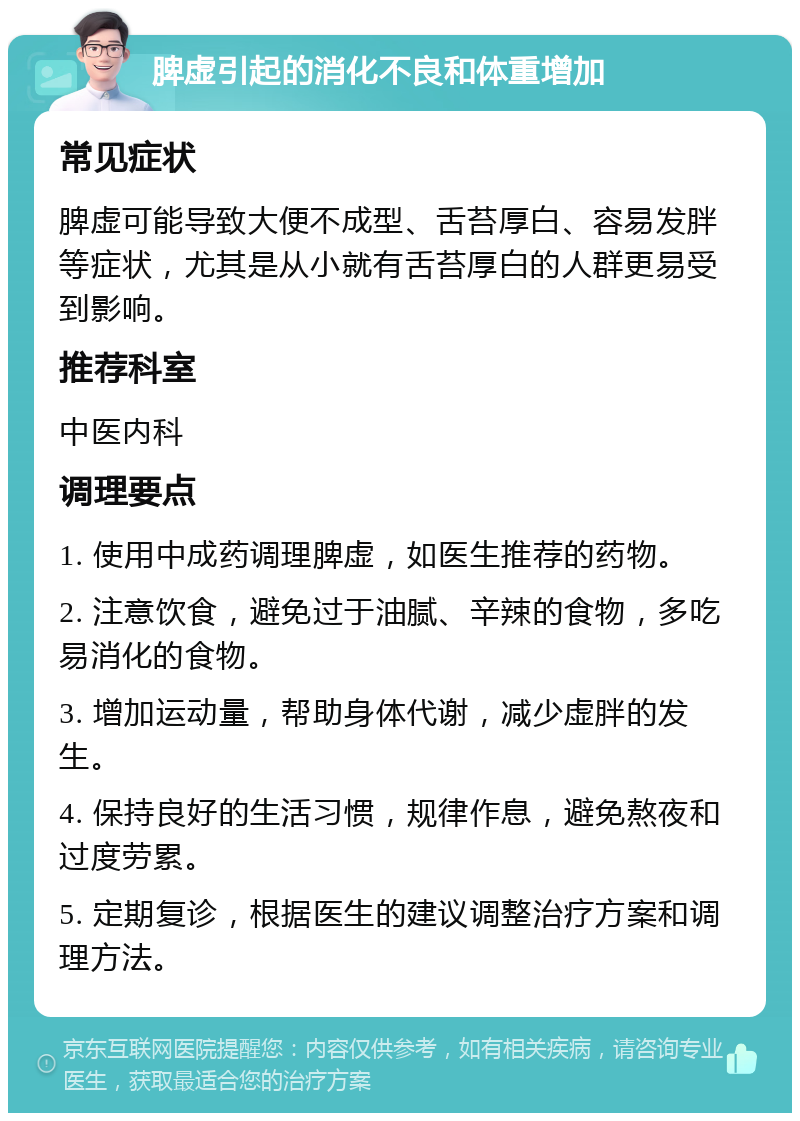 脾虚引起的消化不良和体重增加 常见症状 脾虚可能导致大便不成型、舌苔厚白、容易发胖等症状，尤其是从小就有舌苔厚白的人群更易受到影响。 推荐科室 中医内科 调理要点 1. 使用中成药调理脾虚，如医生推荐的药物。 2. 注意饮食，避免过于油腻、辛辣的食物，多吃易消化的食物。 3. 增加运动量，帮助身体代谢，减少虚胖的发生。 4. 保持良好的生活习惯，规律作息，避免熬夜和过度劳累。 5. 定期复诊，根据医生的建议调整治疗方案和调理方法。