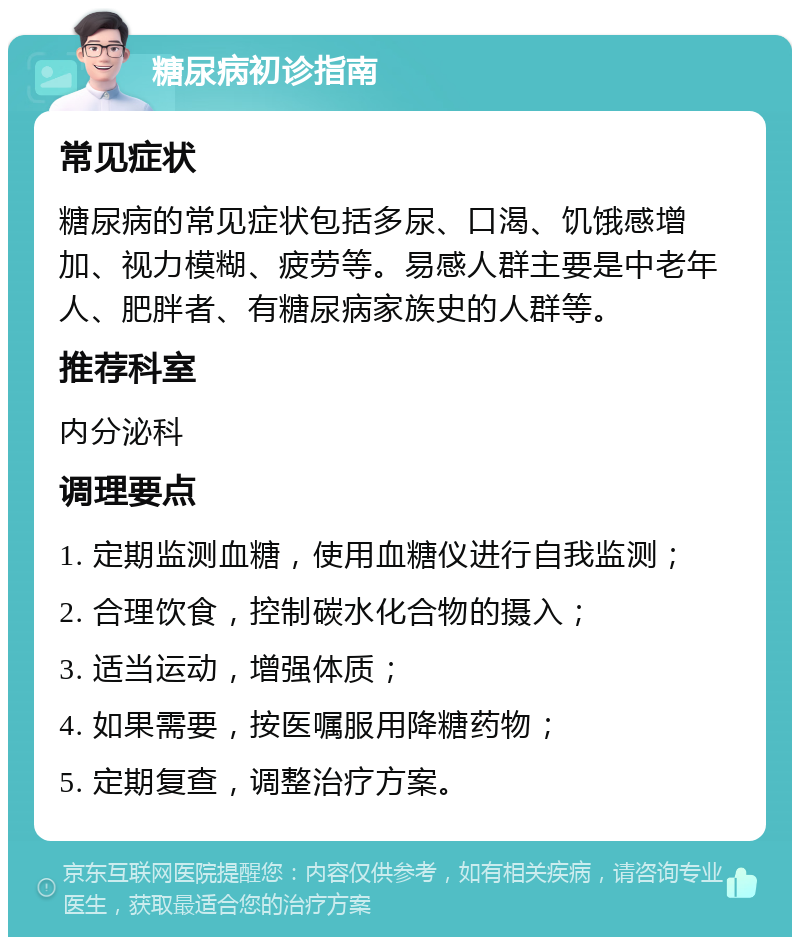 糖尿病初诊指南 常见症状 糖尿病的常见症状包括多尿、口渴、饥饿感增加、视力模糊、疲劳等。易感人群主要是中老年人、肥胖者、有糖尿病家族史的人群等。 推荐科室 内分泌科 调理要点 1. 定期监测血糖，使用血糖仪进行自我监测； 2. 合理饮食，控制碳水化合物的摄入； 3. 适当运动，增强体质； 4. 如果需要，按医嘱服用降糖药物； 5. 定期复查，调整治疗方案。