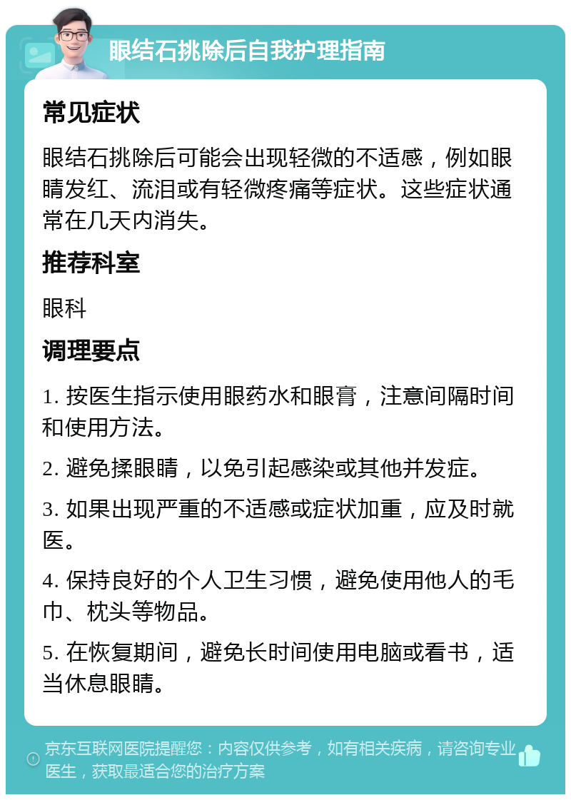 眼结石挑除后自我护理指南 常见症状 眼结石挑除后可能会出现轻微的不适感，例如眼睛发红、流泪或有轻微疼痛等症状。这些症状通常在几天内消失。 推荐科室 眼科 调理要点 1. 按医生指示使用眼药水和眼膏，注意间隔时间和使用方法。 2. 避免揉眼睛，以免引起感染或其他并发症。 3. 如果出现严重的不适感或症状加重，应及时就医。 4. 保持良好的个人卫生习惯，避免使用他人的毛巾、枕头等物品。 5. 在恢复期间，避免长时间使用电脑或看书，适当休息眼睛。