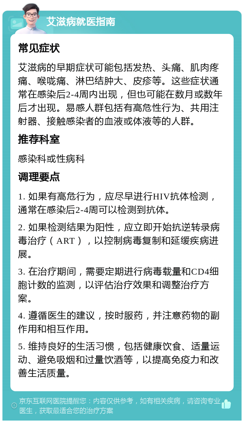 艾滋病就医指南 常见症状 艾滋病的早期症状可能包括发热、头痛、肌肉疼痛、喉咙痛、淋巴结肿大、皮疹等。这些症状通常在感染后2-4周内出现，但也可能在数月或数年后才出现。易感人群包括有高危性行为、共用注射器、接触感染者的血液或体液等的人群。 推荐科室 感染科或性病科 调理要点 1. 如果有高危行为，应尽早进行HIV抗体检测，通常在感染后2-4周可以检测到抗体。 2. 如果检测结果为阳性，应立即开始抗逆转录病毒治疗（ART），以控制病毒复制和延缓疾病进展。 3. 在治疗期间，需要定期进行病毒载量和CD4细胞计数的监测，以评估治疗效果和调整治疗方案。 4. 遵循医生的建议，按时服药，并注意药物的副作用和相互作用。 5. 维持良好的生活习惯，包括健康饮食、适量运动、避免吸烟和过量饮酒等，以提高免疫力和改善生活质量。