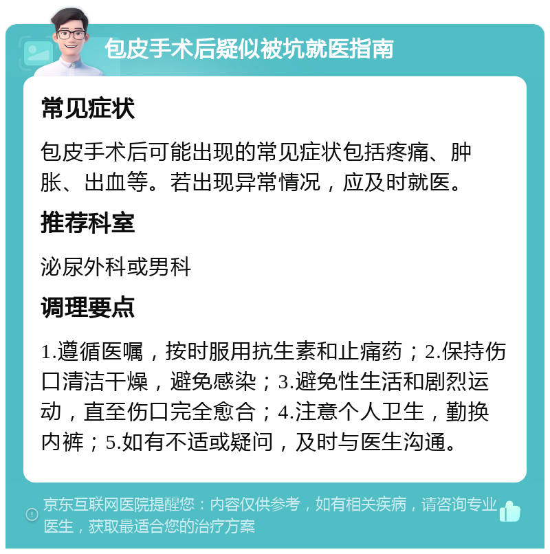 包皮手术后疑似被坑就医指南 常见症状 包皮手术后可能出现的常见症状包括疼痛、肿胀、出血等。若出现异常情况，应及时就医。 推荐科室 泌尿外科或男科 调理要点 1.遵循医嘱，按时服用抗生素和止痛药；2.保持伤口清洁干燥，避免感染；3.避免性生活和剧烈运动，直至伤口完全愈合；4.注意个人卫生，勤换内裤；5.如有不适或疑问，及时与医生沟通。