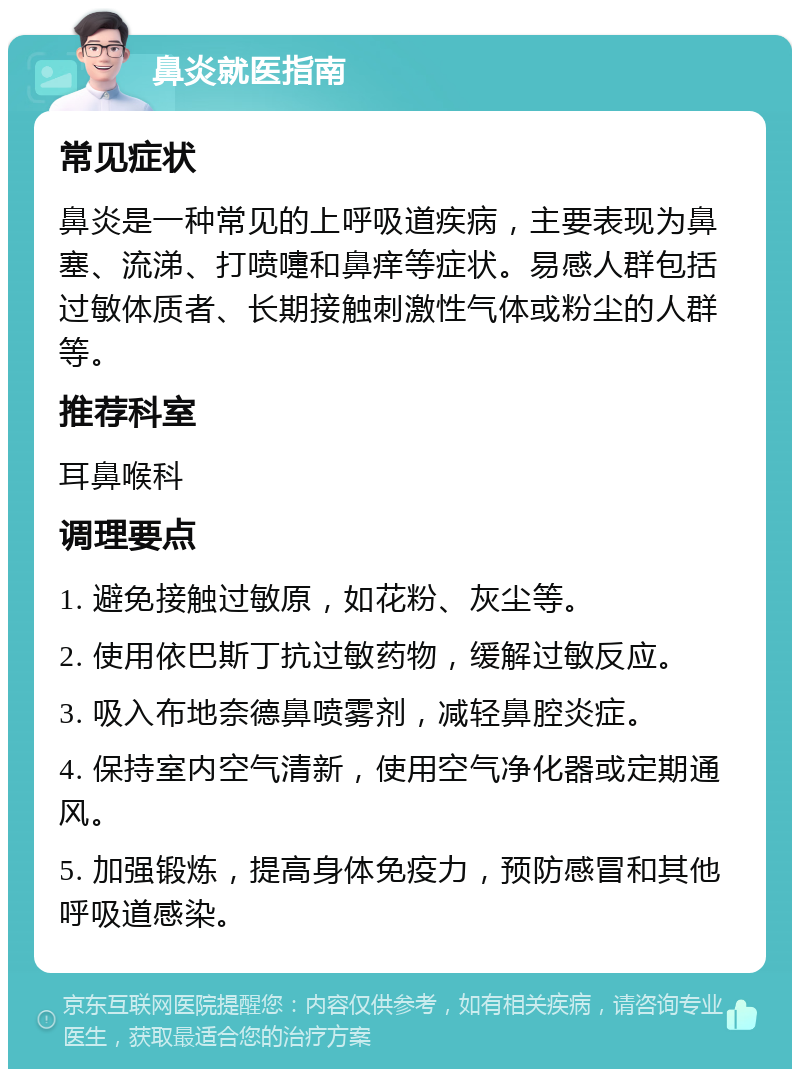 鼻炎就医指南 常见症状 鼻炎是一种常见的上呼吸道疾病，主要表现为鼻塞、流涕、打喷嚏和鼻痒等症状。易感人群包括过敏体质者、长期接触刺激性气体或粉尘的人群等。 推荐科室 耳鼻喉科 调理要点 1. 避免接触过敏原，如花粉、灰尘等。 2. 使用依巴斯丁抗过敏药物，缓解过敏反应。 3. 吸入布地奈德鼻喷雾剂，减轻鼻腔炎症。 4. 保持室内空气清新，使用空气净化器或定期通风。 5. 加强锻炼，提高身体免疫力，预防感冒和其他呼吸道感染。