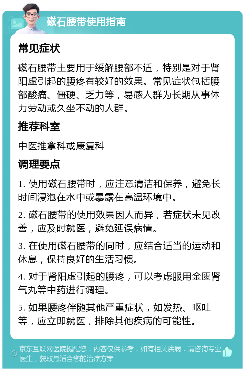 磁石腰带使用指南 常见症状 磁石腰带主要用于缓解腰部不适，特别是对于肾阳虚引起的腰疼有较好的效果。常见症状包括腰部酸痛、僵硬、乏力等，易感人群为长期从事体力劳动或久坐不动的人群。 推荐科室 中医推拿科或康复科 调理要点 1. 使用磁石腰带时，应注意清洁和保养，避免长时间浸泡在水中或暴露在高温环境中。 2. 磁石腰带的使用效果因人而异，若症状未见改善，应及时就医，避免延误病情。 3. 在使用磁石腰带的同时，应结合适当的运动和休息，保持良好的生活习惯。 4. 对于肾阳虚引起的腰疼，可以考虑服用金匮肾气丸等中药进行调理。 5. 如果腰疼伴随其他严重症状，如发热、呕吐等，应立即就医，排除其他疾病的可能性。