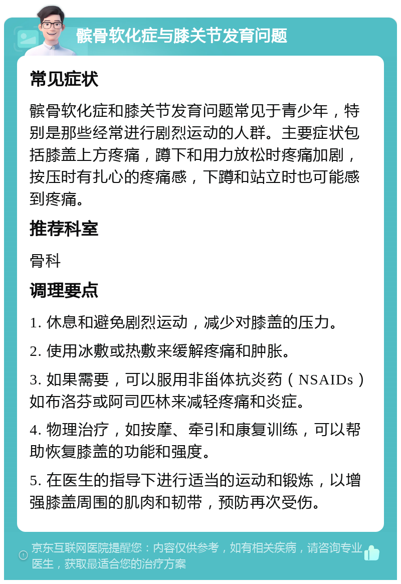 髌骨软化症与膝关节发育问题 常见症状 髌骨软化症和膝关节发育问题常见于青少年，特别是那些经常进行剧烈运动的人群。主要症状包括膝盖上方疼痛，蹲下和用力放松时疼痛加剧，按压时有扎心的疼痛感，下蹲和站立时也可能感到疼痛。 推荐科室 骨科 调理要点 1. 休息和避免剧烈运动，减少对膝盖的压力。 2. 使用冰敷或热敷来缓解疼痛和肿胀。 3. 如果需要，可以服用非甾体抗炎药（NSAIDs）如布洛芬或阿司匹林来减轻疼痛和炎症。 4. 物理治疗，如按摩、牵引和康复训练，可以帮助恢复膝盖的功能和强度。 5. 在医生的指导下进行适当的运动和锻炼，以增强膝盖周围的肌肉和韧带，预防再次受伤。