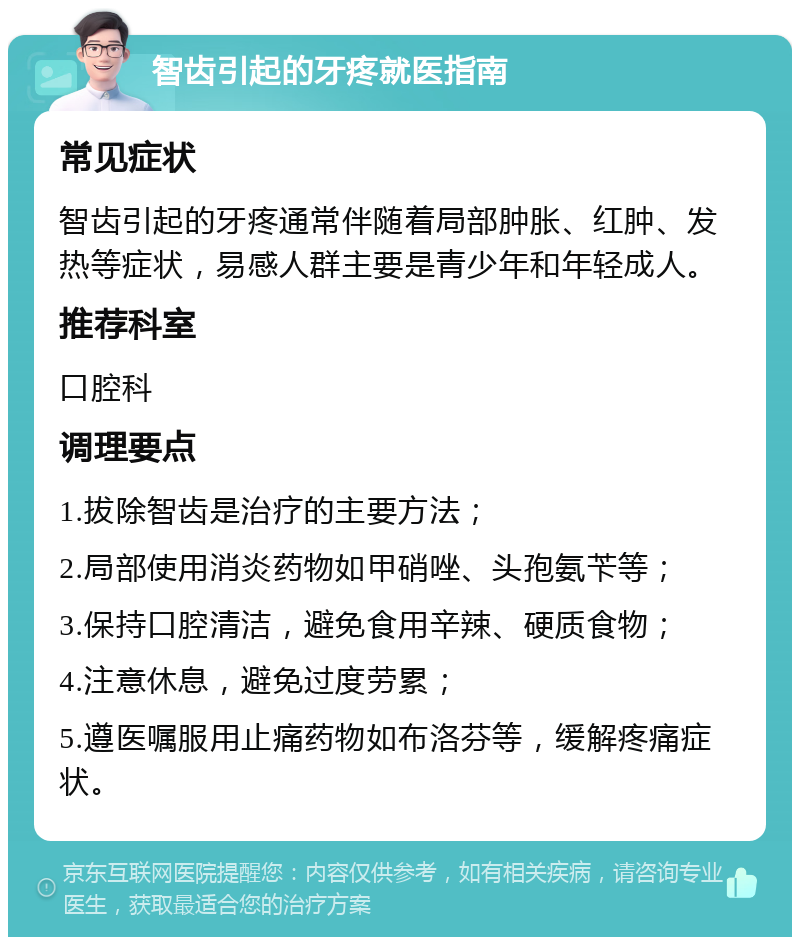 智齿引起的牙疼就医指南 常见症状 智齿引起的牙疼通常伴随着局部肿胀、红肿、发热等症状，易感人群主要是青少年和年轻成人。 推荐科室 口腔科 调理要点 1.拔除智齿是治疗的主要方法； 2.局部使用消炎药物如甲硝唑、头孢氨苄等； 3.保持口腔清洁，避免食用辛辣、硬质食物； 4.注意休息，避免过度劳累； 5.遵医嘱服用止痛药物如布洛芬等，缓解疼痛症状。