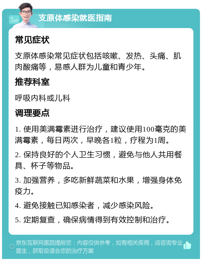 支原体感染就医指南 常见症状 支原体感染常见症状包括咳嗽、发热、头痛、肌肉酸痛等，易感人群为儿童和青少年。 推荐科室 呼吸内科或儿科 调理要点 1. 使用美满霉素进行治疗，建议使用100毫克的美满霉素，每日两次，早晚各1粒，疗程为1周。 2. 保持良好的个人卫生习惯，避免与他人共用餐具、杯子等物品。 3. 加强营养，多吃新鲜蔬菜和水果，增强身体免疫力。 4. 避免接触已知感染者，减少感染风险。 5. 定期复查，确保病情得到有效控制和治疗。