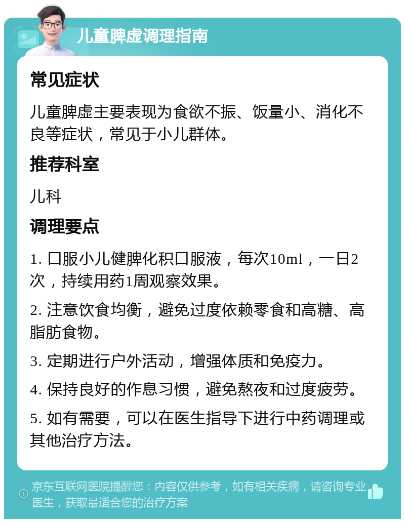 儿童脾虚调理指南 常见症状 儿童脾虚主要表现为食欲不振、饭量小、消化不良等症状，常见于小儿群体。 推荐科室 儿科 调理要点 1. 口服小儿健脾化积口服液，每次10ml，一日2次，持续用药1周观察效果。 2. 注意饮食均衡，避免过度依赖零食和高糖、高脂肪食物。 3. 定期进行户外活动，增强体质和免疫力。 4. 保持良好的作息习惯，避免熬夜和过度疲劳。 5. 如有需要，可以在医生指导下进行中药调理或其他治疗方法。