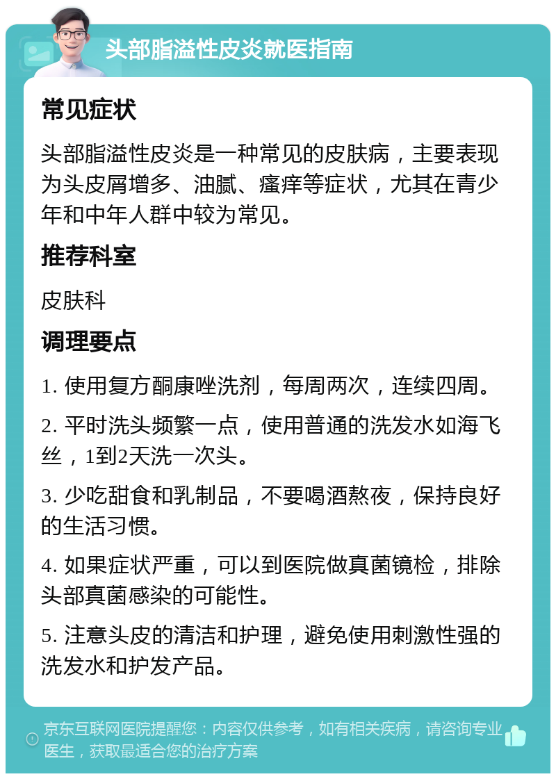 头部脂溢性皮炎就医指南 常见症状 头部脂溢性皮炎是一种常见的皮肤病，主要表现为头皮屑增多、油腻、瘙痒等症状，尤其在青少年和中年人群中较为常见。 推荐科室 皮肤科 调理要点 1. 使用复方酮康唑洗剂，每周两次，连续四周。 2. 平时洗头频繁一点，使用普通的洗发水如海飞丝，1到2天洗一次头。 3. 少吃甜食和乳制品，不要喝酒熬夜，保持良好的生活习惯。 4. 如果症状严重，可以到医院做真菌镜检，排除头部真菌感染的可能性。 5. 注意头皮的清洁和护理，避免使用刺激性强的洗发水和护发产品。