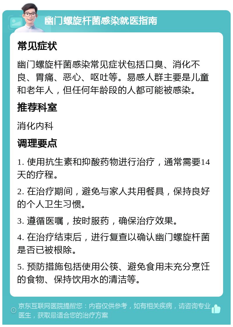 幽门螺旋杆菌感染就医指南 常见症状 幽门螺旋杆菌感染常见症状包括口臭、消化不良、胃痛、恶心、呕吐等。易感人群主要是儿童和老年人，但任何年龄段的人都可能被感染。 推荐科室 消化内科 调理要点 1. 使用抗生素和抑酸药物进行治疗，通常需要14天的疗程。 2. 在治疗期间，避免与家人共用餐具，保持良好的个人卫生习惯。 3. 遵循医嘱，按时服药，确保治疗效果。 4. 在治疗结束后，进行复查以确认幽门螺旋杆菌是否已被根除。 5. 预防措施包括使用公筷、避免食用未充分烹饪的食物、保持饮用水的清洁等。