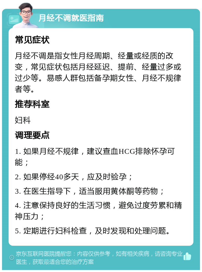 月经不调就医指南 常见症状 月经不调是指女性月经周期、经量或经质的改变，常见症状包括月经延迟、提前、经量过多或过少等。易感人群包括备孕期女性、月经不规律者等。 推荐科室 妇科 调理要点 1. 如果月经不规律，建议查血HCG排除怀孕可能； 2. 如果停经40多天，应及时验孕； 3. 在医生指导下，适当服用黄体酮等药物； 4. 注意保持良好的生活习惯，避免过度劳累和精神压力； 5. 定期进行妇科检查，及时发现和处理问题。