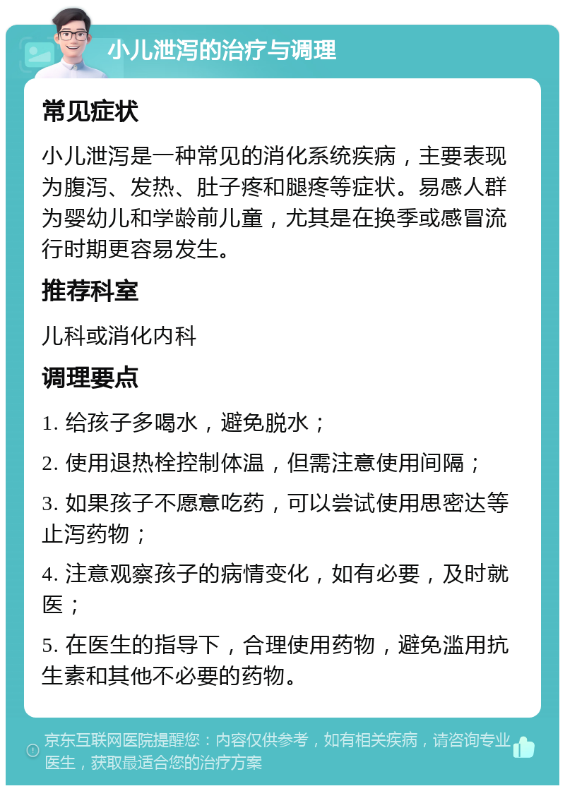 小儿泄泻的治疗与调理 常见症状 小儿泄泻是一种常见的消化系统疾病，主要表现为腹泻、发热、肚子疼和腿疼等症状。易感人群为婴幼儿和学龄前儿童，尤其是在换季或感冒流行时期更容易发生。 推荐科室 儿科或消化内科 调理要点 1. 给孩子多喝水，避免脱水； 2. 使用退热栓控制体温，但需注意使用间隔； 3. 如果孩子不愿意吃药，可以尝试使用思密达等止泻药物； 4. 注意观察孩子的病情变化，如有必要，及时就医； 5. 在医生的指导下，合理使用药物，避免滥用抗生素和其他不必要的药物。