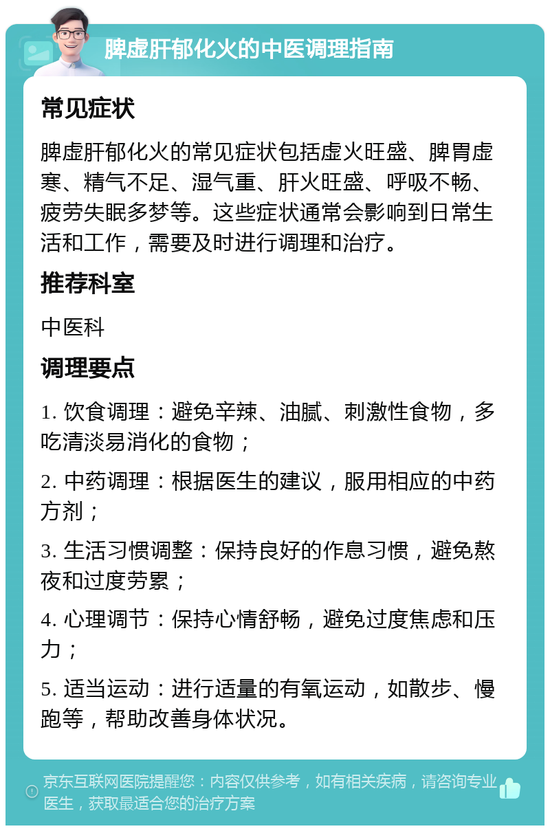 脾虚肝郁化火的中医调理指南 常见症状 脾虚肝郁化火的常见症状包括虚火旺盛、脾胃虚寒、精气不足、湿气重、肝火旺盛、呼吸不畅、疲劳失眠多梦等。这些症状通常会影响到日常生活和工作，需要及时进行调理和治疗。 推荐科室 中医科 调理要点 1. 饮食调理：避免辛辣、油腻、刺激性食物，多吃清淡易消化的食物； 2. 中药调理：根据医生的建议，服用相应的中药方剂； 3. 生活习惯调整：保持良好的作息习惯，避免熬夜和过度劳累； 4. 心理调节：保持心情舒畅，避免过度焦虑和压力； 5. 适当运动：进行适量的有氧运动，如散步、慢跑等，帮助改善身体状况。