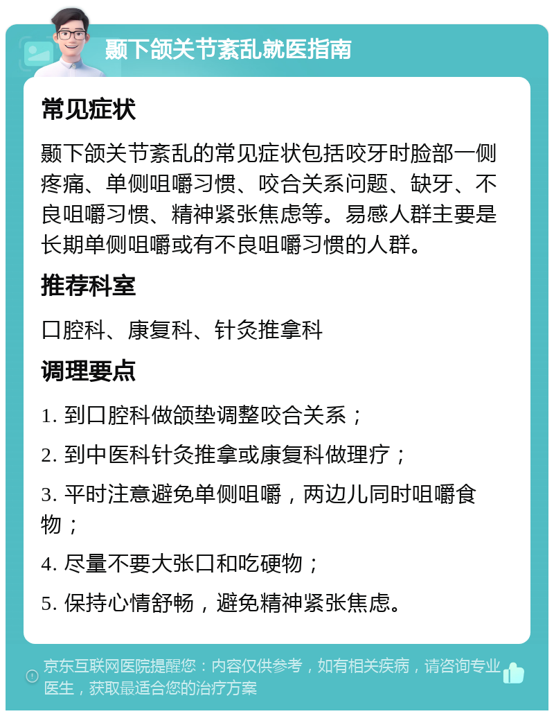 颞下颌关节紊乱就医指南 常见症状 颞下颌关节紊乱的常见症状包括咬牙时脸部一侧疼痛、单侧咀嚼习惯、咬合关系问题、缺牙、不良咀嚼习惯、精神紧张焦虑等。易感人群主要是长期单侧咀嚼或有不良咀嚼习惯的人群。 推荐科室 口腔科、康复科、针灸推拿科 调理要点 1. 到口腔科做颌垫调整咬合关系； 2. 到中医科针灸推拿或康复科做理疗； 3. 平时注意避免单侧咀嚼，两边儿同时咀嚼食物； 4. 尽量不要大张口和吃硬物； 5. 保持心情舒畅，避免精神紧张焦虑。