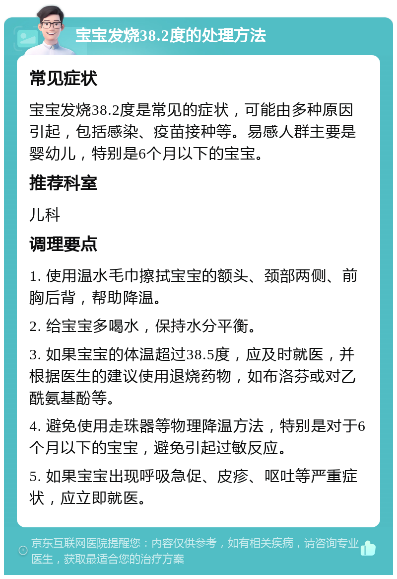 宝宝发烧38.2度的处理方法 常见症状 宝宝发烧38.2度是常见的症状，可能由多种原因引起，包括感染、疫苗接种等。易感人群主要是婴幼儿，特别是6个月以下的宝宝。 推荐科室 儿科 调理要点 1. 使用温水毛巾擦拭宝宝的额头、颈部两侧、前胸后背，帮助降温。 2. 给宝宝多喝水，保持水分平衡。 3. 如果宝宝的体温超过38.5度，应及时就医，并根据医生的建议使用退烧药物，如布洛芬或对乙酰氨基酚等。 4. 避免使用走珠器等物理降温方法，特别是对于6个月以下的宝宝，避免引起过敏反应。 5. 如果宝宝出现呼吸急促、皮疹、呕吐等严重症状，应立即就医。