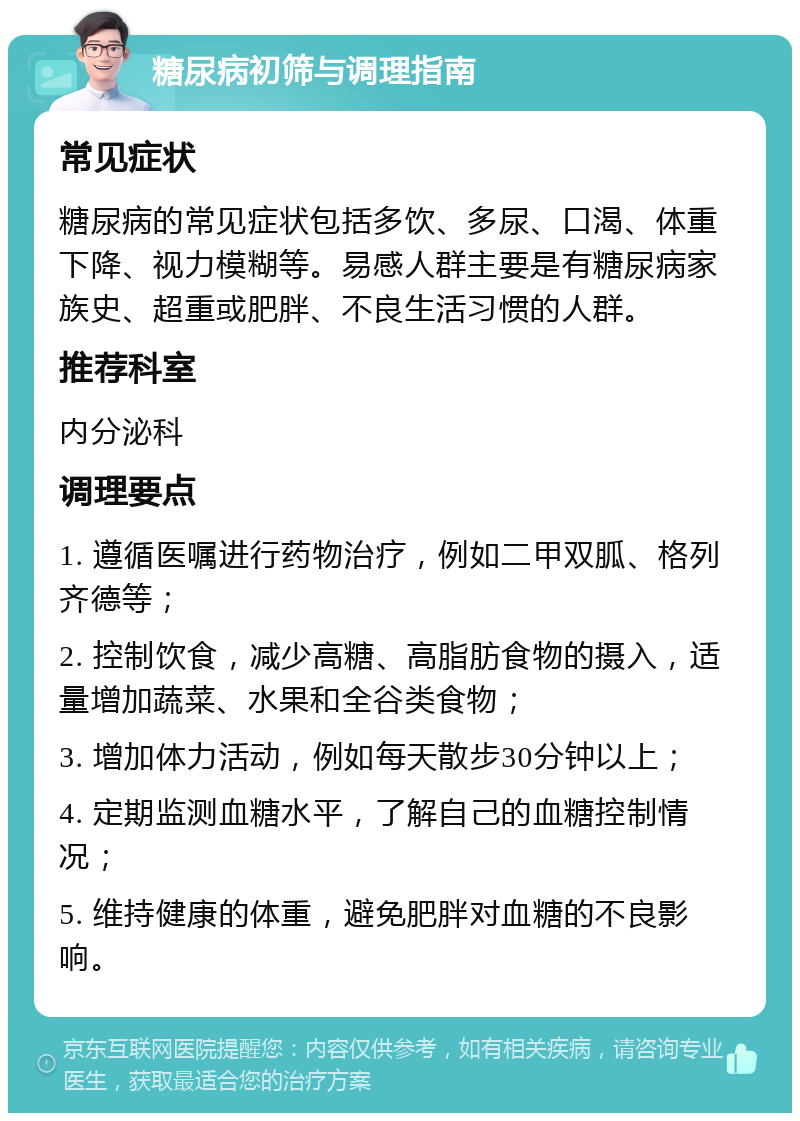 糖尿病初筛与调理指南 常见症状 糖尿病的常见症状包括多饮、多尿、口渴、体重下降、视力模糊等。易感人群主要是有糖尿病家族史、超重或肥胖、不良生活习惯的人群。 推荐科室 内分泌科 调理要点 1. 遵循医嘱进行药物治疗，例如二甲双胍、格列齐德等； 2. 控制饮食，减少高糖、高脂肪食物的摄入，适量增加蔬菜、水果和全谷类食物； 3. 增加体力活动，例如每天散步30分钟以上； 4. 定期监测血糖水平，了解自己的血糖控制情况； 5. 维持健康的体重，避免肥胖对血糖的不良影响。