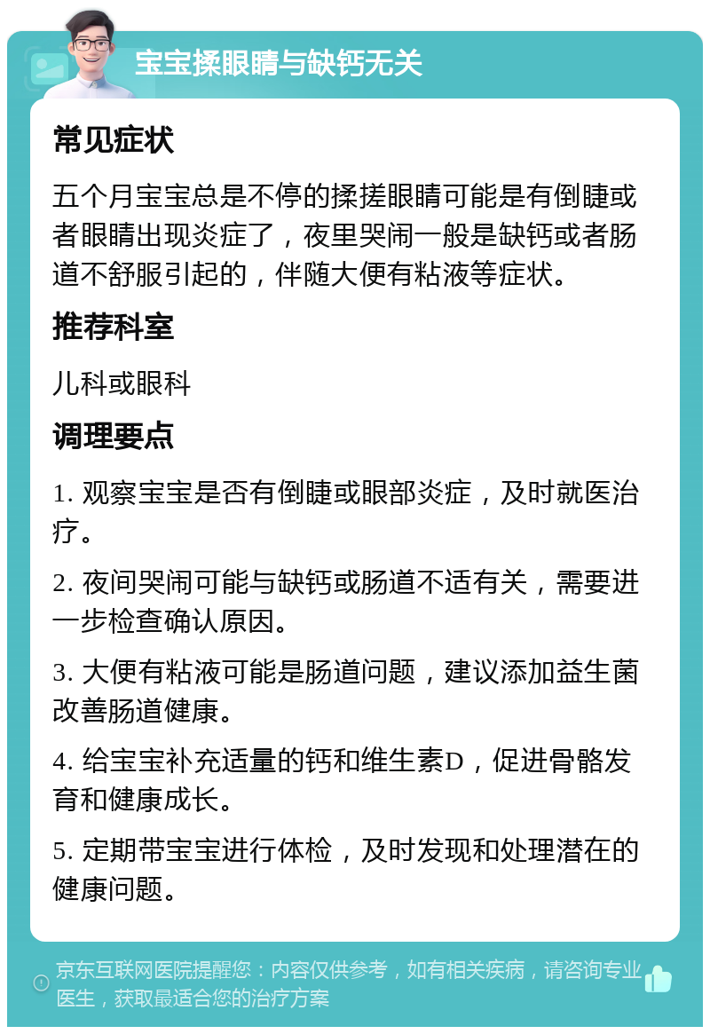 宝宝揉眼睛与缺钙无关 常见症状 五个月宝宝总是不停的揉搓眼睛可能是有倒睫或者眼睛出现炎症了，夜里哭闹一般是缺钙或者肠道不舒服引起的，伴随大便有粘液等症状。 推荐科室 儿科或眼科 调理要点 1. 观察宝宝是否有倒睫或眼部炎症，及时就医治疗。 2. 夜间哭闹可能与缺钙或肠道不适有关，需要进一步检查确认原因。 3. 大便有粘液可能是肠道问题，建议添加益生菌改善肠道健康。 4. 给宝宝补充适量的钙和维生素D，促进骨骼发育和健康成长。 5. 定期带宝宝进行体检，及时发现和处理潜在的健康问题。