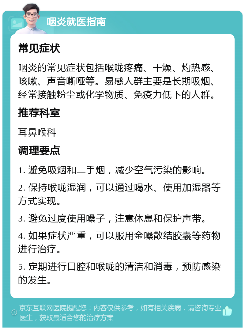 咽炎就医指南 常见症状 咽炎的常见症状包括喉咙疼痛、干燥、灼热感、咳嗽、声音嘶哑等。易感人群主要是长期吸烟、经常接触粉尘或化学物质、免疫力低下的人群。 推荐科室 耳鼻喉科 调理要点 1. 避免吸烟和二手烟，减少空气污染的影响。 2. 保持喉咙湿润，可以通过喝水、使用加湿器等方式实现。 3. 避免过度使用嗓子，注意休息和保护声带。 4. 如果症状严重，可以服用金嗓散结胶囊等药物进行治疗。 5. 定期进行口腔和喉咙的清洁和消毒，预防感染的发生。