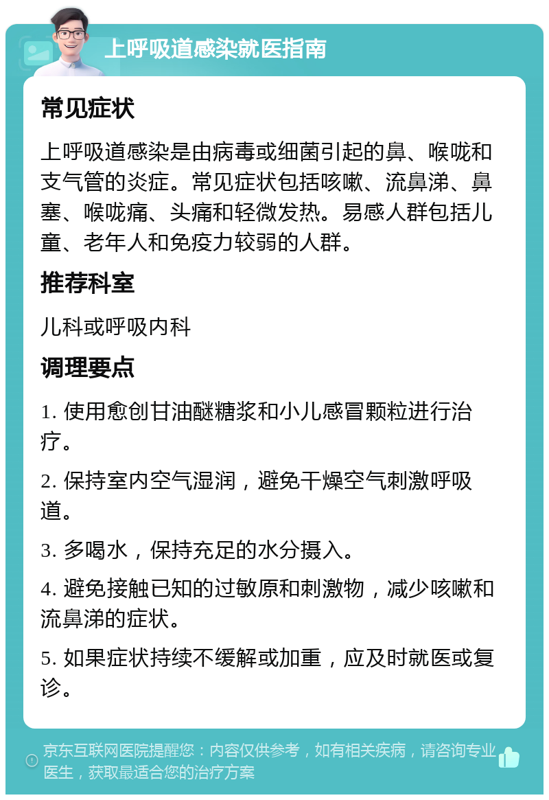 上呼吸道感染就医指南 常见症状 上呼吸道感染是由病毒或细菌引起的鼻、喉咙和支气管的炎症。常见症状包括咳嗽、流鼻涕、鼻塞、喉咙痛、头痛和轻微发热。易感人群包括儿童、老年人和免疫力较弱的人群。 推荐科室 儿科或呼吸内科 调理要点 1. 使用愈创甘油醚糖浆和小儿感冒颗粒进行治疗。 2. 保持室内空气湿润，避免干燥空气刺激呼吸道。 3. 多喝水，保持充足的水分摄入。 4. 避免接触已知的过敏原和刺激物，减少咳嗽和流鼻涕的症状。 5. 如果症状持续不缓解或加重，应及时就医或复诊。