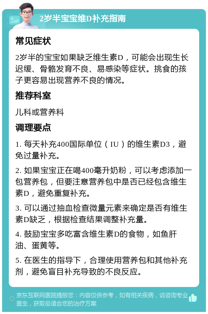 2岁半宝宝维D补充指南 常见症状 2岁半的宝宝如果缺乏维生素D，可能会出现生长迟缓、骨骼发育不良、易感染等症状。挑食的孩子更容易出现营养不良的情况。 推荐科室 儿科或营养科 调理要点 1. 每天补充400国际单位（IU）的维生素D3，避免过量补充。 2. 如果宝宝正在喝400毫升奶粉，可以考虑添加一包营养包，但要注意营养包中是否已经包含维生素D，避免重复补充。 3. 可以通过抽血检查微量元素来确定是否有维生素D缺乏，根据检查结果调整补充量。 4. 鼓励宝宝多吃富含维生素D的食物，如鱼肝油、蛋黄等。 5. 在医生的指导下，合理使用营养包和其他补充剂，避免盲目补充导致的不良反应。