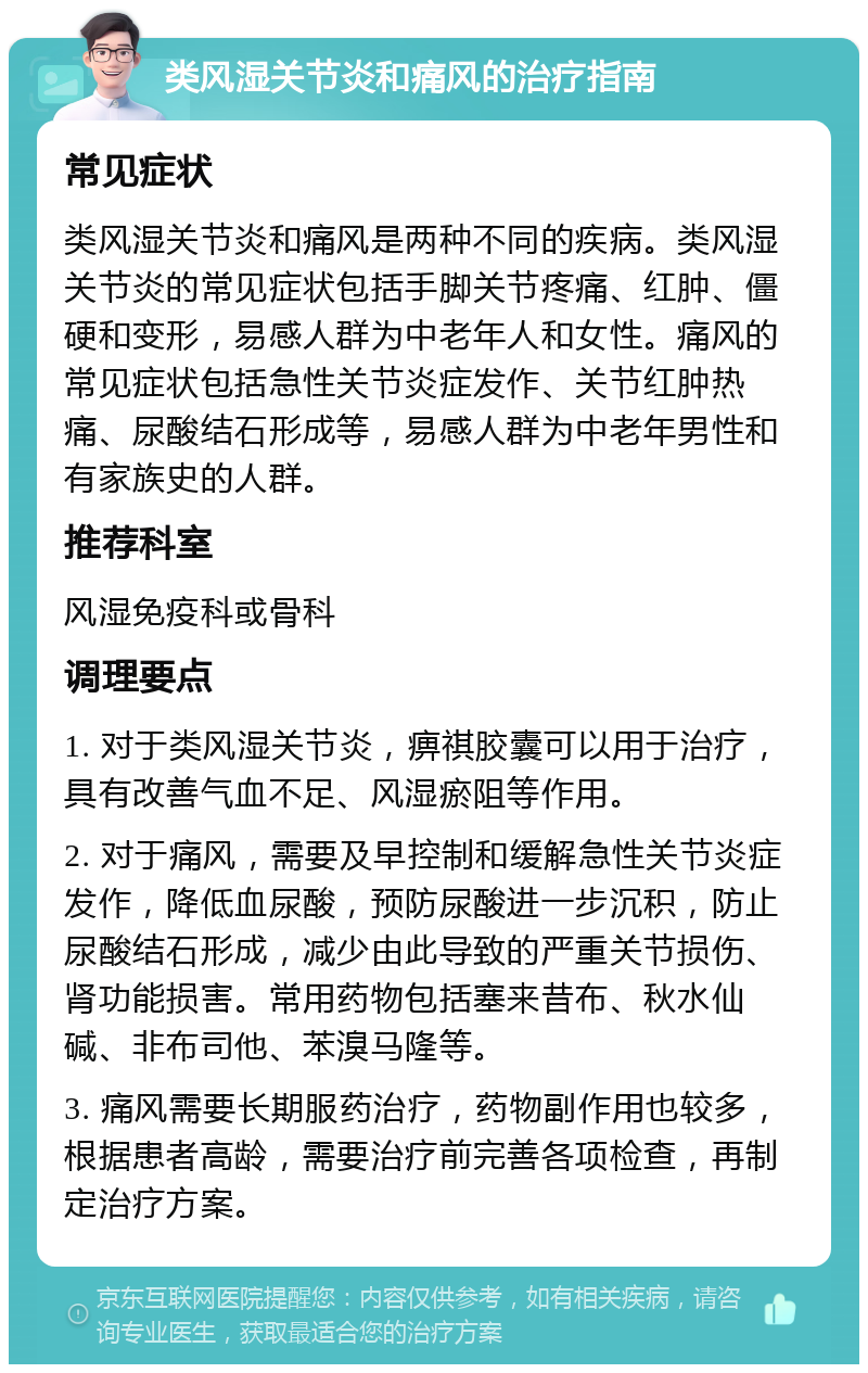 类风湿关节炎和痛风的治疗指南 常见症状 类风湿关节炎和痛风是两种不同的疾病。类风湿关节炎的常见症状包括手脚关节疼痛、红肿、僵硬和变形，易感人群为中老年人和女性。痛风的常见症状包括急性关节炎症发作、关节红肿热痛、尿酸结石形成等，易感人群为中老年男性和有家族史的人群。 推荐科室 风湿免疫科或骨科 调理要点 1. 对于类风湿关节炎，痹祺胶囊可以用于治疗，具有改善气血不足、风湿瘀阻等作用。 2. 对于痛风，需要及早控制和缓解急性关节炎症发作，降低血尿酸，预防尿酸进一步沉积，防止尿酸结石形成，减少由此导致的严重关节损伤、肾功能损害。常用药物包括塞来昔布、秋水仙碱、非布司他、苯溴马隆等。 3. 痛风需要长期服药治疗，药物副作用也较多，根据患者高龄，需要治疗前完善各项检查，再制定治疗方案。