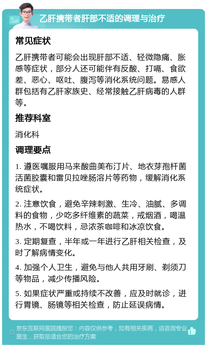 乙肝携带者肝部不适的调理与治疗 常见症状 乙肝携带者可能会出现肝部不适、轻微隐痛、胀感等症状，部分人还可能伴有反酸、打嗝、食欲差、恶心、呕吐、腹泻等消化系统问题。易感人群包括有乙肝家族史、经常接触乙肝病毒的人群等。 推荐科室 消化科 调理要点 1. 遵医嘱服用马来酸曲美布汀片、地衣芽孢杆菌活菌胶囊和雷贝拉唑肠溶片等药物，缓解消化系统症状。 2. 注意饮食，避免辛辣刺激、生冷、油腻、多调料的食物，少吃多纤维素的蔬菜，戒烟酒，喝温热水，不喝饮料，忌浓茶咖啡和冰凉饮食。 3. 定期复查，半年或一年进行乙肝相关检查，及时了解病情变化。 4. 加强个人卫生，避免与他人共用牙刷、剃须刀等物品，减少传播风险。 5. 如果症状严重或持续不改善，应及时就诊，进行胃镜、肠镜等相关检查，防止延误病情。