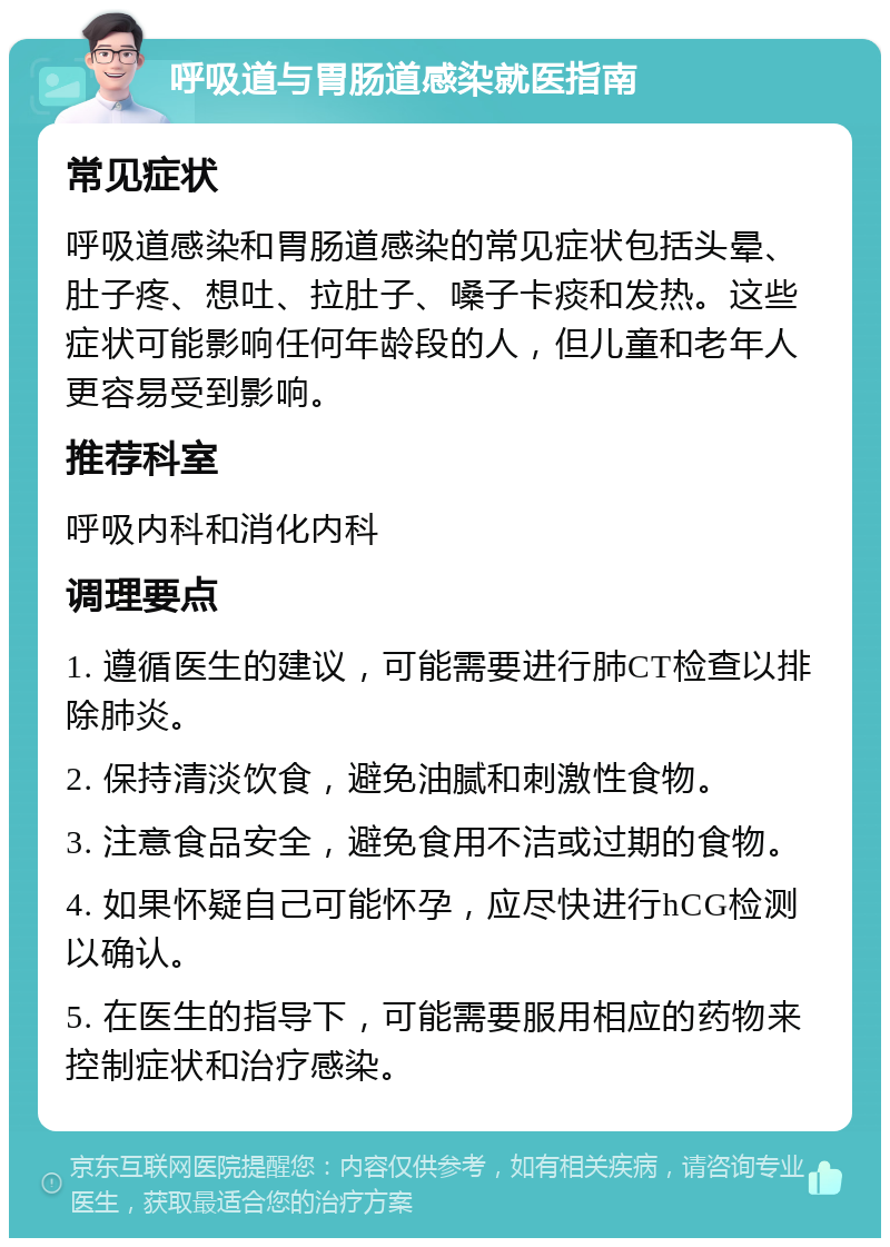 呼吸道与胃肠道感染就医指南 常见症状 呼吸道感染和胃肠道感染的常见症状包括头晕、肚子疼、想吐、拉肚子、嗓子卡痰和发热。这些症状可能影响任何年龄段的人，但儿童和老年人更容易受到影响。 推荐科室 呼吸内科和消化内科 调理要点 1. 遵循医生的建议，可能需要进行肺CT检查以排除肺炎。 2. 保持清淡饮食，避免油腻和刺激性食物。 3. 注意食品安全，避免食用不洁或过期的食物。 4. 如果怀疑自己可能怀孕，应尽快进行hCG检测以确认。 5. 在医生的指导下，可能需要服用相应的药物来控制症状和治疗感染。