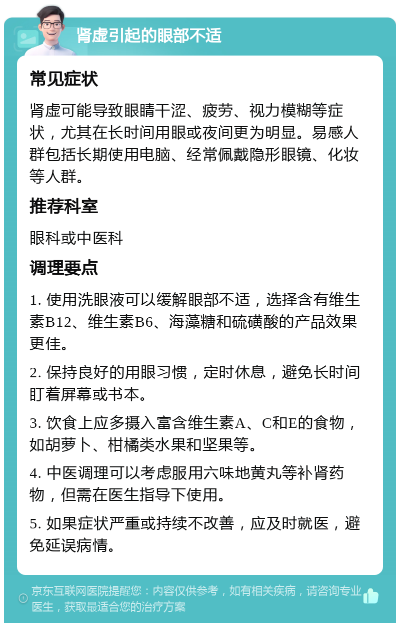 肾虚引起的眼部不适 常见症状 肾虚可能导致眼睛干涩、疲劳、视力模糊等症状，尤其在长时间用眼或夜间更为明显。易感人群包括长期使用电脑、经常佩戴隐形眼镜、化妆等人群。 推荐科室 眼科或中医科 调理要点 1. 使用洗眼液可以缓解眼部不适，选择含有维生素B12、维生素B6、海藻糖和硫磺酸的产品效果更佳。 2. 保持良好的用眼习惯，定时休息，避免长时间盯着屏幕或书本。 3. 饮食上应多摄入富含维生素A、C和E的食物，如胡萝卜、柑橘类水果和坚果等。 4. 中医调理可以考虑服用六味地黄丸等补肾药物，但需在医生指导下使用。 5. 如果症状严重或持续不改善，应及时就医，避免延误病情。