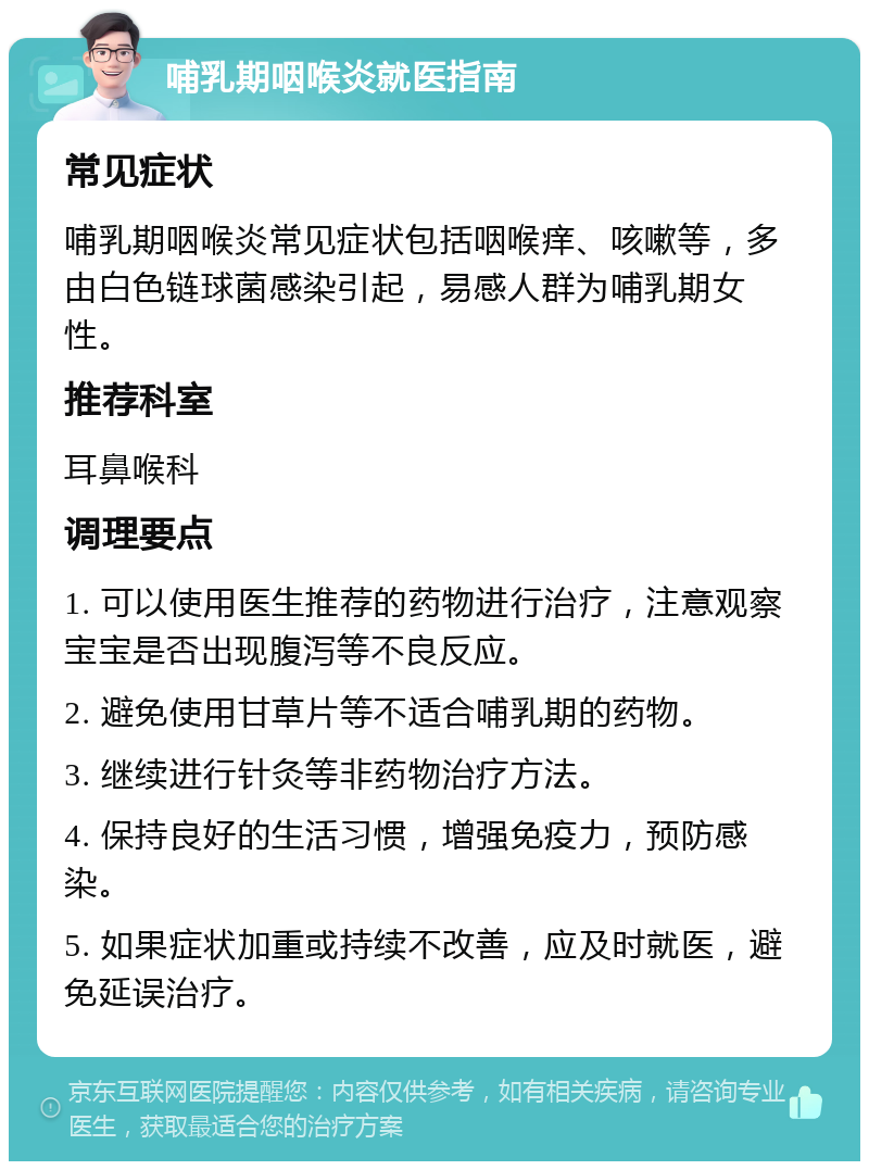 哺乳期咽喉炎就医指南 常见症状 哺乳期咽喉炎常见症状包括咽喉痒、咳嗽等，多由白色链球菌感染引起，易感人群为哺乳期女性。 推荐科室 耳鼻喉科 调理要点 1. 可以使用医生推荐的药物进行治疗，注意观察宝宝是否出现腹泻等不良反应。 2. 避免使用甘草片等不适合哺乳期的药物。 3. 继续进行针灸等非药物治疗方法。 4. 保持良好的生活习惯，增强免疫力，预防感染。 5. 如果症状加重或持续不改善，应及时就医，避免延误治疗。