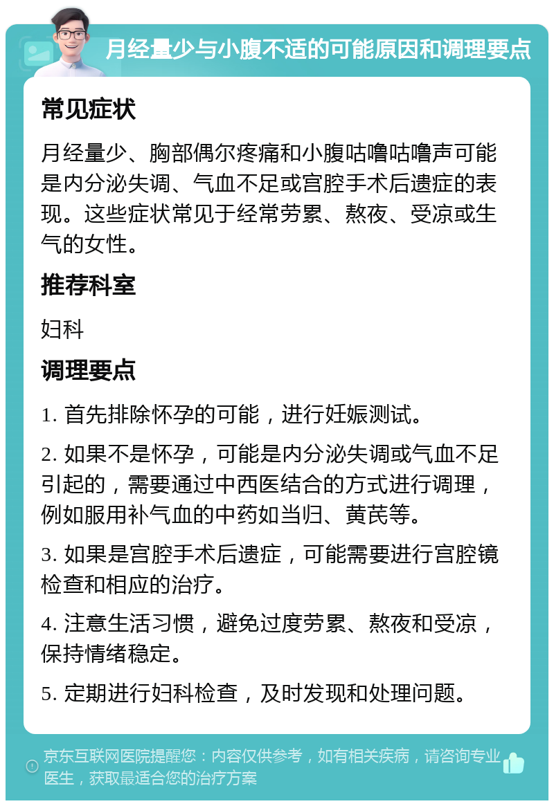 月经量少与小腹不适的可能原因和调理要点 常见症状 月经量少、胸部偶尔疼痛和小腹咕噜咕噜声可能是内分泌失调、气血不足或宫腔手术后遗症的表现。这些症状常见于经常劳累、熬夜、受凉或生气的女性。 推荐科室 妇科 调理要点 1. 首先排除怀孕的可能，进行妊娠测试。 2. 如果不是怀孕，可能是内分泌失调或气血不足引起的，需要通过中西医结合的方式进行调理，例如服用补气血的中药如当归、黄芪等。 3. 如果是宫腔手术后遗症，可能需要进行宫腔镜检查和相应的治疗。 4. 注意生活习惯，避免过度劳累、熬夜和受凉，保持情绪稳定。 5. 定期进行妇科检查，及时发现和处理问题。