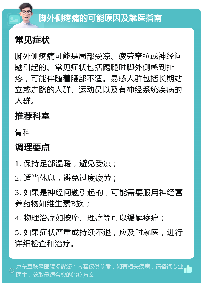 脚外侧疼痛的可能原因及就医指南 常见症状 脚外侧疼痛可能是局部受凉、疲劳牵拉或神经问题引起的。常见症状包括踢腿时脚外侧感到扯疼，可能伴随着腰部不适。易感人群包括长期站立或走路的人群、运动员以及有神经系统疾病的人群。 推荐科室 骨科 调理要点 1. 保持足部温暖，避免受凉； 2. 适当休息，避免过度疲劳； 3. 如果是神经问题引起的，可能需要服用神经营养药物如维生素B族； 4. 物理治疗如按摩、理疗等可以缓解疼痛； 5. 如果症状严重或持续不退，应及时就医，进行详细检查和治疗。