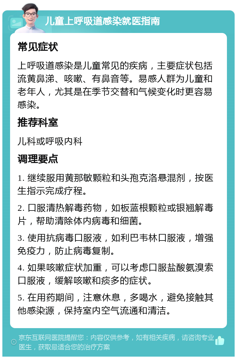 儿童上呼吸道感染就医指南 常见症状 上呼吸道感染是儿童常见的疾病，主要症状包括流黄鼻涕、咳嗽、有鼻音等。易感人群为儿童和老年人，尤其是在季节交替和气候变化时更容易感染。 推荐科室 儿科或呼吸内科 调理要点 1. 继续服用黄那敏颗粒和头孢克洛悬混剂，按医生指示完成疗程。 2. 口服清热解毒药物，如板蓝根颗粒或银翘解毒片，帮助清除体内病毒和细菌。 3. 使用抗病毒口服液，如利巴韦林口服液，增强免疫力，防止病毒复制。 4. 如果咳嗽症状加重，可以考虑口服盐酸氨溴索口服液，缓解咳嗽和痰多的症状。 5. 在用药期间，注意休息，多喝水，避免接触其他感染源，保持室内空气流通和清洁。