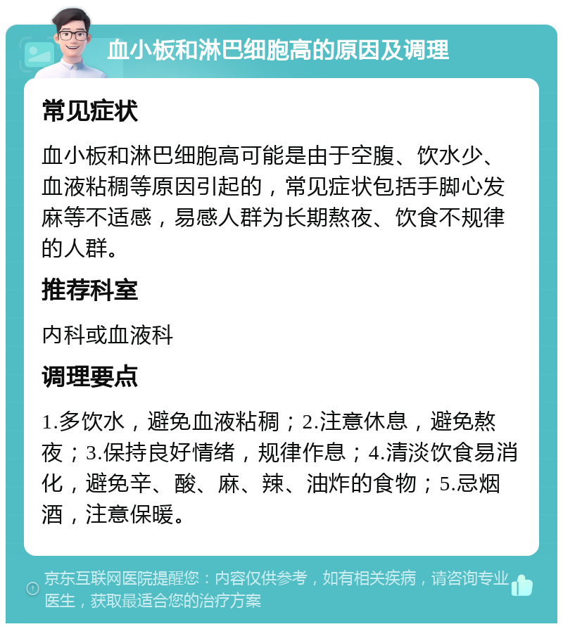 血小板和淋巴细胞高的原因及调理 常见症状 血小板和淋巴细胞高可能是由于空腹、饮水少、血液粘稠等原因引起的，常见症状包括手脚心发麻等不适感，易感人群为长期熬夜、饮食不规律的人群。 推荐科室 内科或血液科 调理要点 1.多饮水，避免血液粘稠；2.注意休息，避免熬夜；3.保持良好情绪，规律作息；4.清淡饮食易消化，避免辛、酸、麻、辣、油炸的食物；5.忌烟酒，注意保暖。