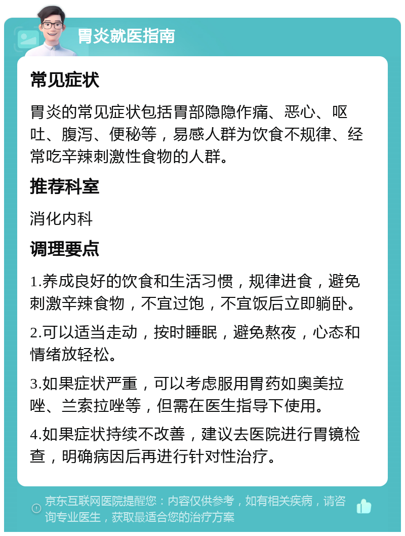 胃炎就医指南 常见症状 胃炎的常见症状包括胃部隐隐作痛、恶心、呕吐、腹泻、便秘等，易感人群为饮食不规律、经常吃辛辣刺激性食物的人群。 推荐科室 消化内科 调理要点 1.养成良好的饮食和生活习惯，规律进食，避免刺激辛辣食物，不宜过饱，不宜饭后立即躺卧。 2.可以适当走动，按时睡眠，避免熬夜，心态和情绪放轻松。 3.如果症状严重，可以考虑服用胃药如奥美拉唑、兰索拉唑等，但需在医生指导下使用。 4.如果症状持续不改善，建议去医院进行胃镜检查，明确病因后再进行针对性治疗。