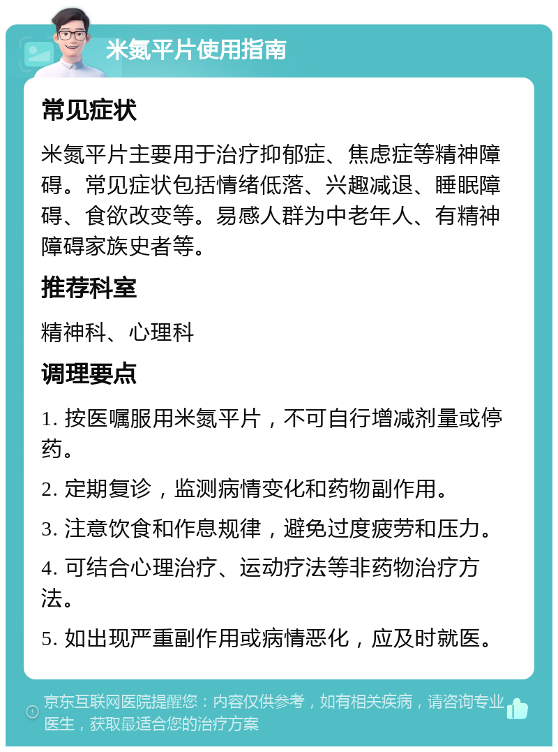 米氮平片使用指南 常见症状 米氮平片主要用于治疗抑郁症、焦虑症等精神障碍。常见症状包括情绪低落、兴趣减退、睡眠障碍、食欲改变等。易感人群为中老年人、有精神障碍家族史者等。 推荐科室 精神科、心理科 调理要点 1. 按医嘱服用米氮平片，不可自行增减剂量或停药。 2. 定期复诊，监测病情变化和药物副作用。 3. 注意饮食和作息规律，避免过度疲劳和压力。 4. 可结合心理治疗、运动疗法等非药物治疗方法。 5. 如出现严重副作用或病情恶化，应及时就医。