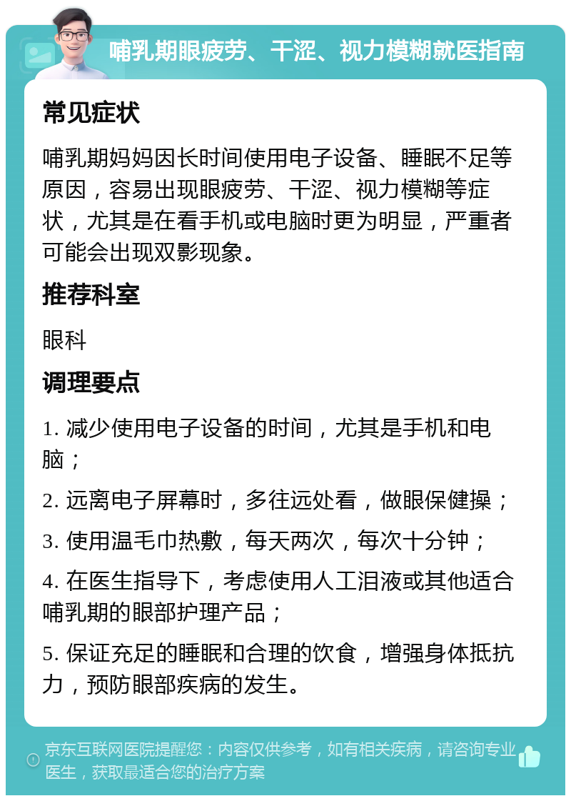 哺乳期眼疲劳、干涩、视力模糊就医指南 常见症状 哺乳期妈妈因长时间使用电子设备、睡眠不足等原因，容易出现眼疲劳、干涩、视力模糊等症状，尤其是在看手机或电脑时更为明显，严重者可能会出现双影现象。 推荐科室 眼科 调理要点 1. 减少使用电子设备的时间，尤其是手机和电脑； 2. 远离电子屏幕时，多往远处看，做眼保健操； 3. 使用温毛巾热敷，每天两次，每次十分钟； 4. 在医生指导下，考虑使用人工泪液或其他适合哺乳期的眼部护理产品； 5. 保证充足的睡眠和合理的饮食，增强身体抵抗力，预防眼部疾病的发生。