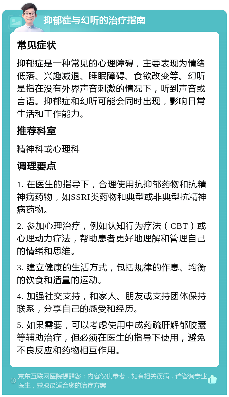 抑郁症与幻听的治疗指南 常见症状 抑郁症是一种常见的心理障碍，主要表现为情绪低落、兴趣减退、睡眠障碍、食欲改变等。幻听是指在没有外界声音刺激的情况下，听到声音或言语。抑郁症和幻听可能会同时出现，影响日常生活和工作能力。 推荐科室 精神科或心理科 调理要点 1. 在医生的指导下，合理使用抗抑郁药物和抗精神病药物，如SSRI类药物和典型或非典型抗精神病药物。 2. 参加心理治疗，例如认知行为疗法（CBT）或心理动力疗法，帮助患者更好地理解和管理自己的情绪和思维。 3. 建立健康的生活方式，包括规律的作息、均衡的饮食和适量的运动。 4. 加强社交支持，和家人、朋友或支持团体保持联系，分享自己的感受和经历。 5. 如果需要，可以考虑使用中成药疏肝解郁胶囊等辅助治疗，但必须在医生的指导下使用，避免不良反应和药物相互作用。