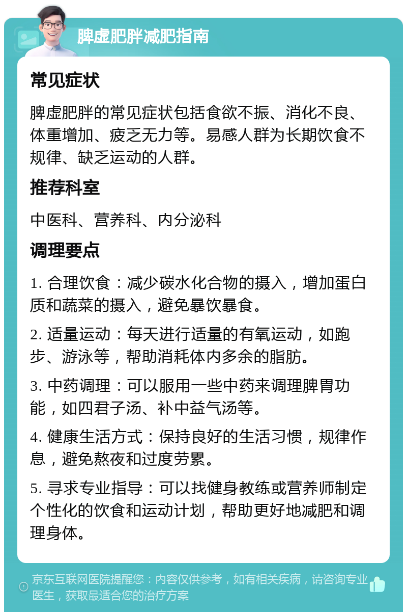 脾虚肥胖减肥指南 常见症状 脾虚肥胖的常见症状包括食欲不振、消化不良、体重增加、疲乏无力等。易感人群为长期饮食不规律、缺乏运动的人群。 推荐科室 中医科、营养科、内分泌科 调理要点 1. 合理饮食：减少碳水化合物的摄入，增加蛋白质和蔬菜的摄入，避免暴饮暴食。 2. 适量运动：每天进行适量的有氧运动，如跑步、游泳等，帮助消耗体内多余的脂肪。 3. 中药调理：可以服用一些中药来调理脾胃功能，如四君子汤、补中益气汤等。 4. 健康生活方式：保持良好的生活习惯，规律作息，避免熬夜和过度劳累。 5. 寻求专业指导：可以找健身教练或营养师制定个性化的饮食和运动计划，帮助更好地减肥和调理身体。