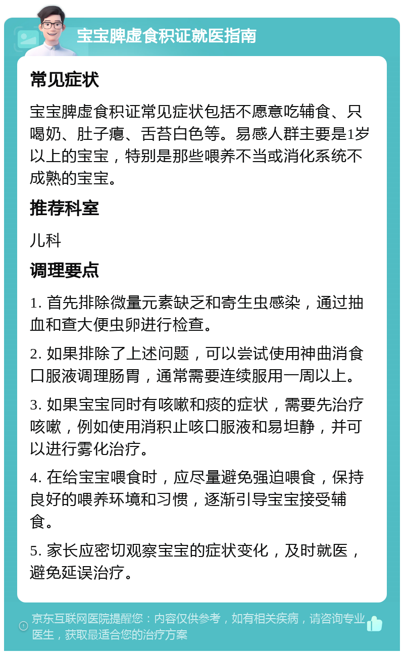 宝宝脾虚食积证就医指南 常见症状 宝宝脾虚食积证常见症状包括不愿意吃辅食、只喝奶、肚子瘪、舌苔白色等。易感人群主要是1岁以上的宝宝，特别是那些喂养不当或消化系统不成熟的宝宝。 推荐科室 儿科 调理要点 1. 首先排除微量元素缺乏和寄生虫感染，通过抽血和查大便虫卵进行检查。 2. 如果排除了上述问题，可以尝试使用神曲消食口服液调理肠胃，通常需要连续服用一周以上。 3. 如果宝宝同时有咳嗽和痰的症状，需要先治疗咳嗽，例如使用消积止咳口服液和易坦静，并可以进行雾化治疗。 4. 在给宝宝喂食时，应尽量避免强迫喂食，保持良好的喂养环境和习惯，逐渐引导宝宝接受辅食。 5. 家长应密切观察宝宝的症状变化，及时就医，避免延误治疗。