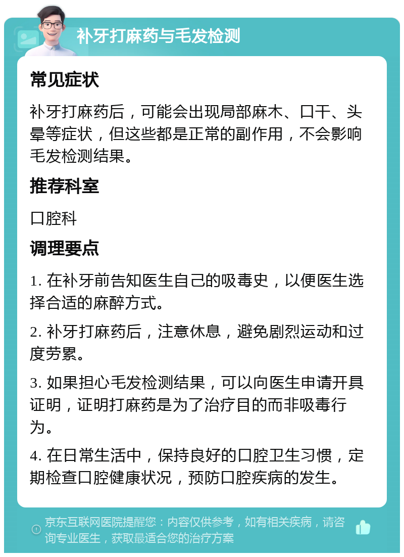 补牙打麻药与毛发检测 常见症状 补牙打麻药后，可能会出现局部麻木、口干、头晕等症状，但这些都是正常的副作用，不会影响毛发检测结果。 推荐科室 口腔科 调理要点 1. 在补牙前告知医生自己的吸毒史，以便医生选择合适的麻醉方式。 2. 补牙打麻药后，注意休息，避免剧烈运动和过度劳累。 3. 如果担心毛发检测结果，可以向医生申请开具证明，证明打麻药是为了治疗目的而非吸毒行为。 4. 在日常生活中，保持良好的口腔卫生习惯，定期检查口腔健康状况，预防口腔疾病的发生。